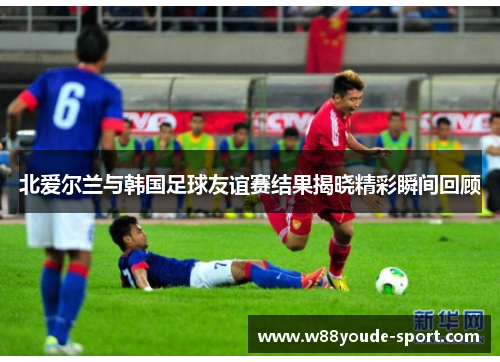 北爱尔兰与韩国足球友谊赛结果揭晓精彩瞬间回顾